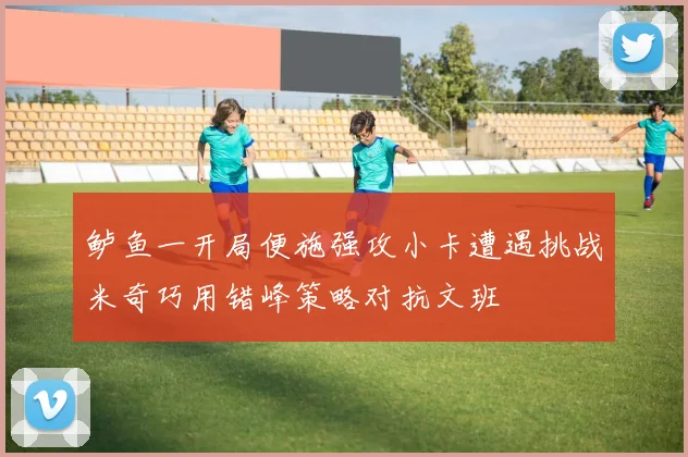 鲈鱼一开局便施强攻小卡遭遇挑战米奇巧用错峰策略对抗文班