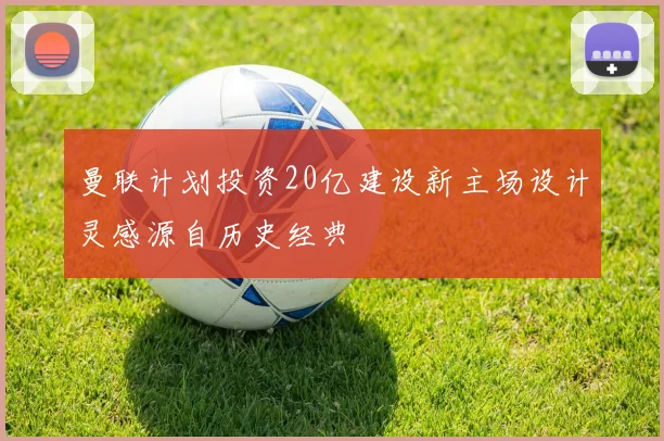 曼联计划投资20亿建设新主场设计灵感源自历史经典