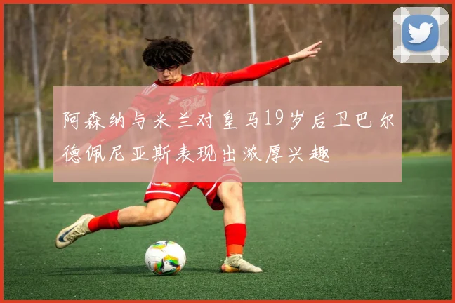 阿森纳与米兰对皇马19岁后卫巴尔德佩尼亚斯表现出浓厚兴趣