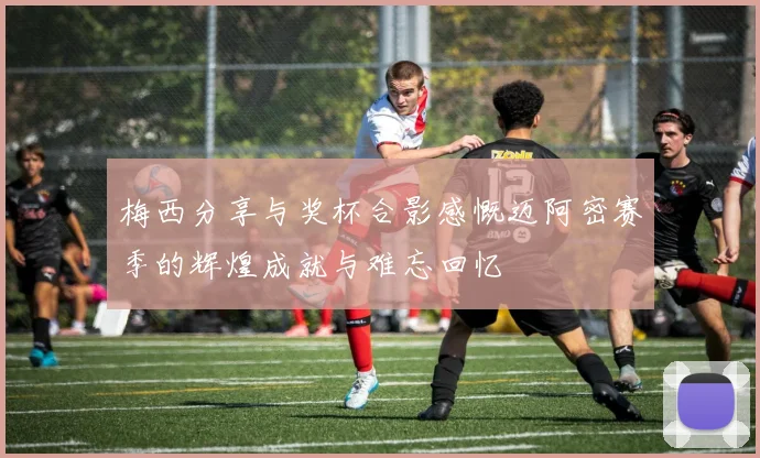 梅西分享与奖杯合影感慨迈阿密赛季的辉煌成就与难忘回忆