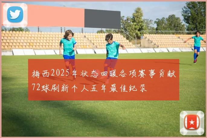 梅西2025年状态回暖各项赛事贡献72球刷新个人五年最佳纪录