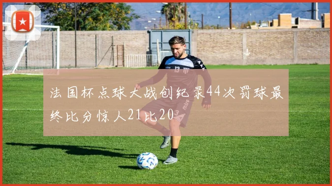 法国杯点球大战创纪录44次罚球最终比分惊人21比20