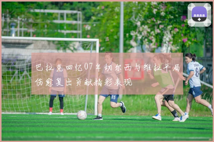 巴拉克回忆07年切尔西与维拉平局伤愈复出贡献精彩表现
