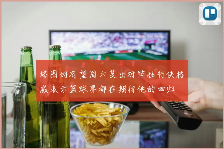 塔图姆有望周六复出对阵独行侠格威表示篮球界都在期待他的回归