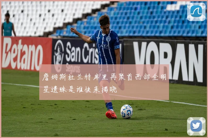 詹姆斯杜兰特库里再聚首西部全明星遗珠是谁快来揭晓