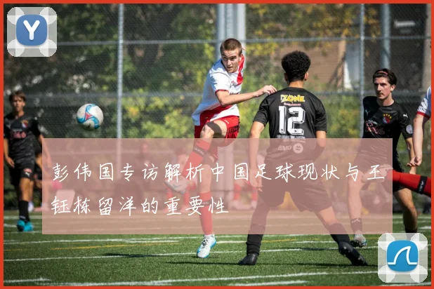 彭伟国专访解析中国足球现状与王钰栋留洋的重要性