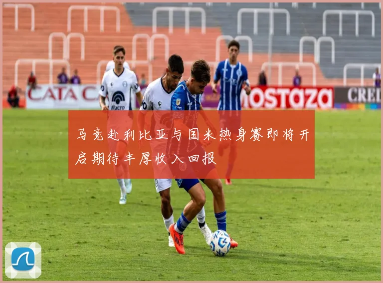 马竞赴利比亚与国米热身赛即将开启期待丰厚收入回报