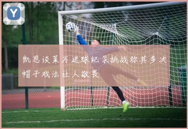 凯恩谈莱万进球纪录挑战称其多次帽子戏法让人敬畏