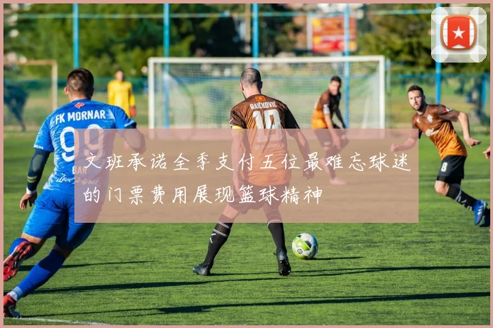 文班承诺全季支付五位最难忘球迷的门票费用展现篮球精神