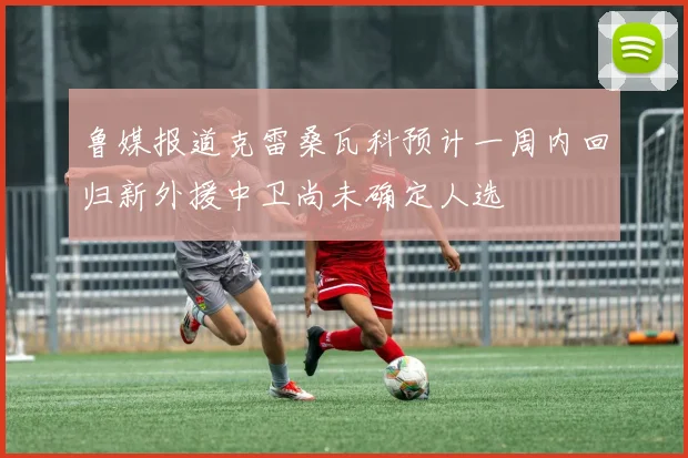 鲁媒报道克雷桑瓦科预计一周内回归新外援中卫尚未确定人选