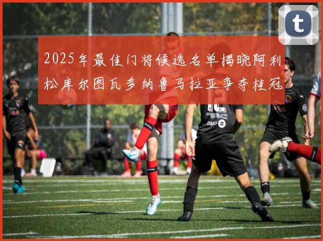 2025年最佳门将候选名单揭晓阿利松库尔图瓦多纳鲁马拉亚争夺桂冠