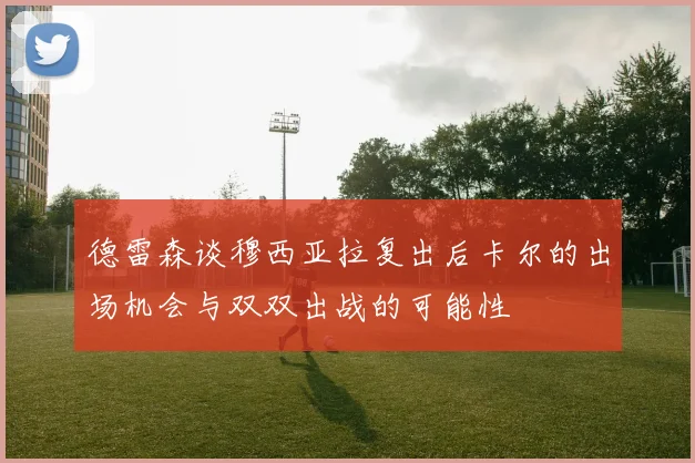 德雷森谈穆西亚拉复出后卡尔的出场机会与双双出战的可能性