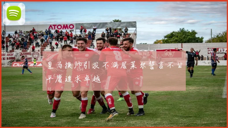 皇马换帅引发不满居莱尔誓言不甘平庸追求卓越