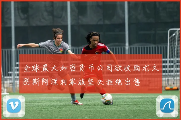 全球最大加密货币公司欲收购尤文图斯阿涅利家族坚决拒绝出售