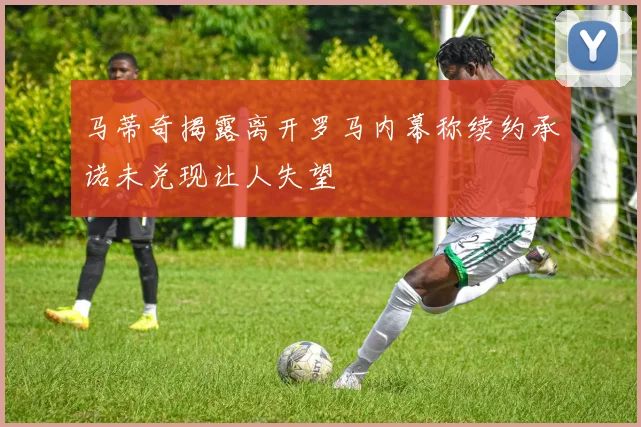 马蒂奇揭露离开罗马内幕称续约承诺未兑现让人失望