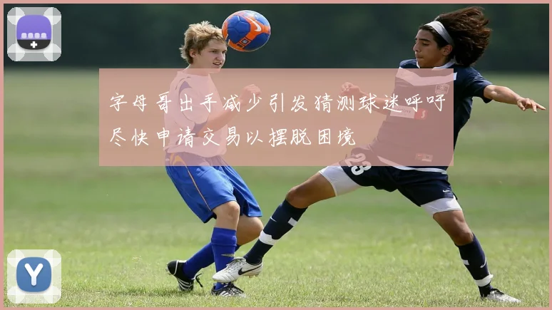 字母哥出手减少引发猜测球迷呼吁尽快申请交易以摆脱困境