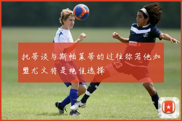 托蒂谈与斯帕莱蒂的过往称若他加盟尤文将是绝佳选择